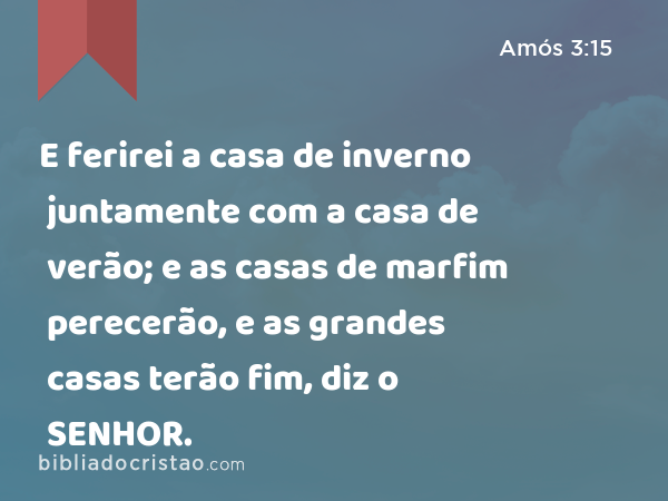 E ferirei a casa de inverno juntamente com a casa de verão; e as casas de marfim perecerão, e as grandes casas terão fim, diz o SENHOR. - Amós 3:15