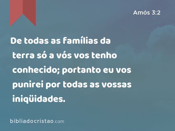 De todas as famílias da terra só a vós vos tenho conhecido; portanto eu vos punirei por todas as vossas iniqüidades. - Amós 3:2