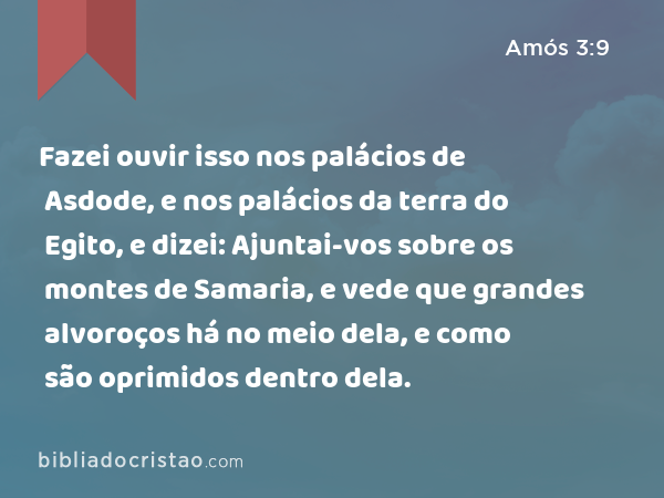 Fazei ouvir isso nos palácios de Asdode, e nos palácios da terra do Egito, e dizei: Ajuntai-vos sobre os montes de Samaria, e vede que grandes alvoroços há no meio dela, e como são oprimidos dentro dela. - Amós 3:9