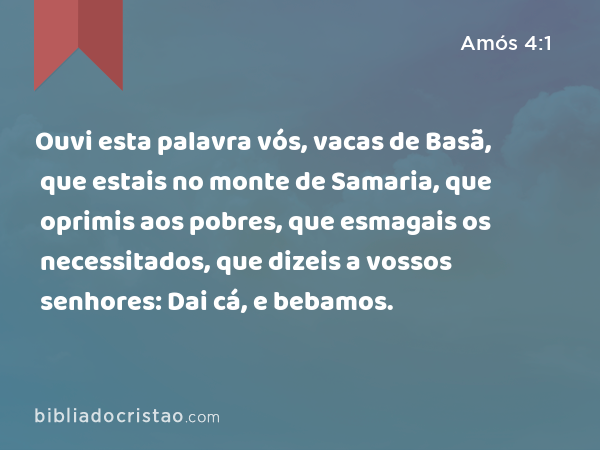 Ouvi esta palavra vós, vacas de Basã, que estais no monte de Samaria, que oprimis aos pobres, que esmagais os necessitados, que dizeis a vossos senhores: Dai cá, e bebamos. - Amós 4:1