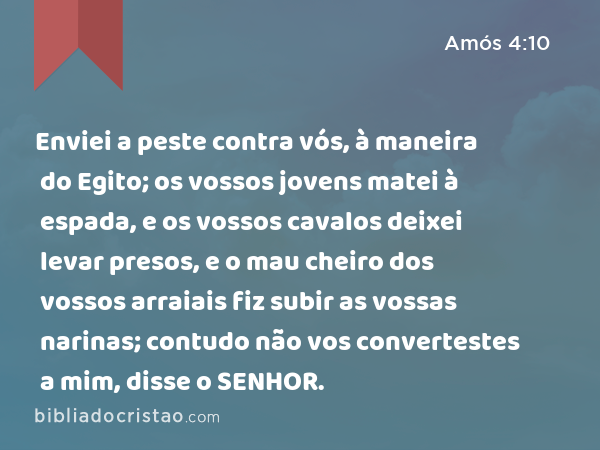 Enviei a peste contra vós, à maneira do Egito; os vossos jovens matei à espada, e os vossos cavalos deixei levar presos, e o mau cheiro dos vossos arraiais fiz subir as vossas narinas; contudo não vos convertestes a mim, disse o SENHOR. - Amós 4:10