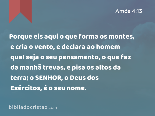 Porque eis aqui o que forma os montes, e cria o vento, e declara ao homem qual seja o seu pensamento, o que faz da manhã trevas, e pisa os altos da terra; o SENHOR, o Deus dos Exércitos, é o seu nome. - Amós 4:13