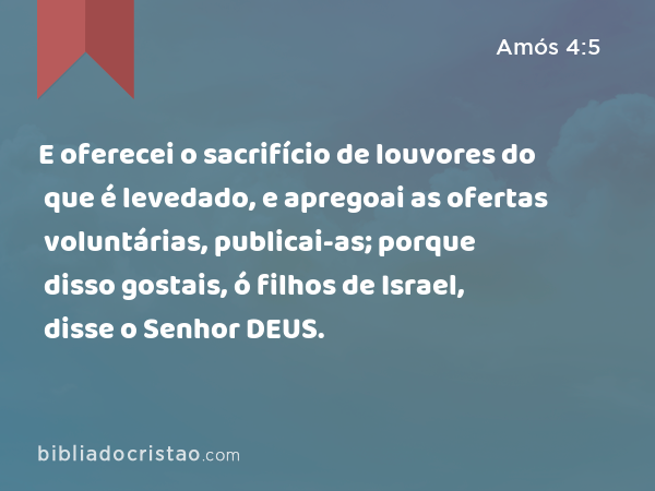 E oferecei o sacrifício de louvores do que é levedado, e apregoai as ofertas voluntárias, publicai-as; porque disso gostais, ó filhos de Israel, disse o Senhor DEUS. - Amós 4:5