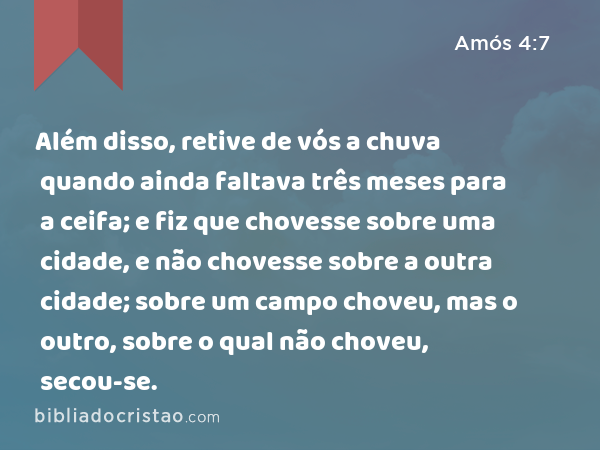 Além disso, retive de vós a chuva quando ainda faltava três meses para a ceifa; e fiz que chovesse sobre uma cidade, e não chovesse sobre a outra cidade; sobre um campo choveu, mas o outro, sobre o qual não choveu, secou-se. - Amós 4:7