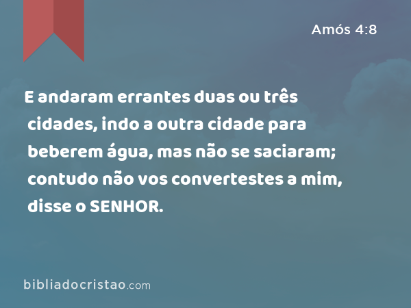 E andaram errantes duas ou três cidades, indo a outra cidade para beberem água, mas não se saciaram; contudo não vos convertestes a mim, disse o SENHOR. - Amós 4:8