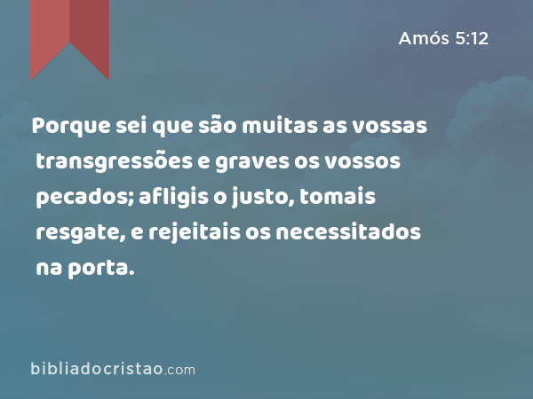 Porque sei que são muitas as vossas transgressões e graves os vossos pecados; afligis o justo, tomais resgate, e rejeitais os necessitados na porta. - Amós 5:12