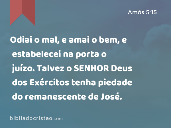 Odiai o mal, e amai o bem, e estabelecei na porta o juízo. Talvez o SENHOR Deus dos Exércitos tenha piedade do remanescente de José. - Amós 5:15