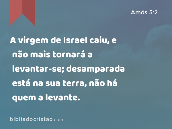 A virgem de Israel caiu, e não mais tornará a levantar-se; desamparada está na sua terra, não há quem a levante. - Amós 5:2