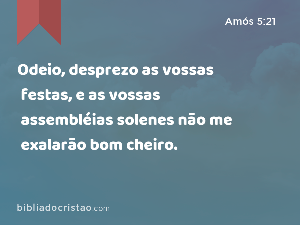 Odeio, desprezo as vossas festas, e as vossas assembléias solenes não me exalarão bom cheiro. - Amós 5:21