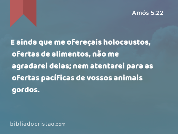 E ainda que me ofereçais holocaustos, ofertas de alimentos, não me agradarei delas; nem atentarei para as ofertas pacíficas de vossos animais gordos. - Amós 5:22