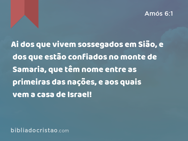 Ai dos que vivem sossegados em Sião, e dos que estão confiados no monte de Samaria, que têm nome entre as primeiras das nações, e aos quais vem a casa de Israel! - Amós 6:1