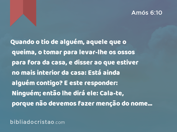 Quando o tio de alguém, aquele que o queima, o tomar para levar-lhe os ossos para fora da casa, e disser ao que estiver no mais interior da casa: Está ainda alguém contigo? E este responder: Ninguém; então lhe dirá ele: Cala-te, porque não devemos fazer menção do nome do SENHOR. - Amós 6:10