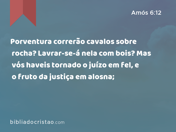 Porventura correrão cavalos sobre rocha? Lavrar-se-á nela com bois? Mas vós haveis tornado o juízo em fel, e o fruto da justiça em alosna; - Amós 6:12