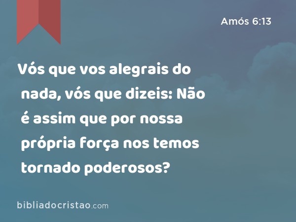 Vós que vos alegrais do nada, vós que dizeis: Não é assim que por nossa própria força nos temos tornado poderosos? - Amós 6:13