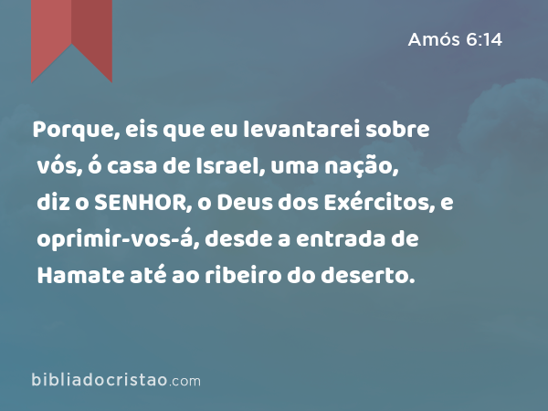 Porque, eis que eu levantarei sobre vós, ó casa de Israel, uma nação, diz o SENHOR, o Deus dos Exércitos, e oprimir-vos-á, desde a entrada de Hamate até ao ribeiro do deserto. - Amós 6:14