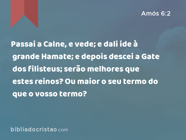 Passai a Calne, e vede; e dali ide à grande Hamate; e depois descei a Gate dos filisteus; serão melhores que estes reinos? Ou maior o seu termo do que o vosso termo? - Amós 6:2