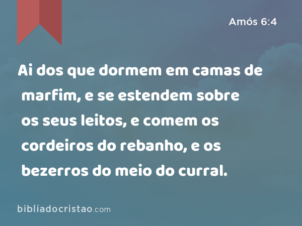 Ai dos que dormem em camas de marfim, e se estendem sobre os seus leitos, e comem os cordeiros do rebanho, e os bezerros do meio do curral. - Amós 6:4