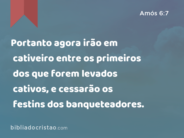 Portanto agora irão em cativeiro entre os primeiros dos que forem levados cativos, e cessarão os festins dos banqueteadores. - Amós 6:7