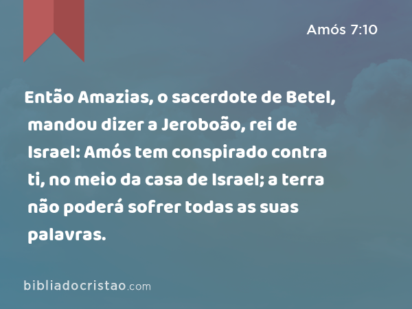 Então Amazias, o sacerdote de Betel, mandou dizer a Jeroboão, rei de Israel: Amós tem conspirado contra ti, no meio da casa de Israel; a terra não poderá sofrer todas as suas palavras. - Amós 7:10