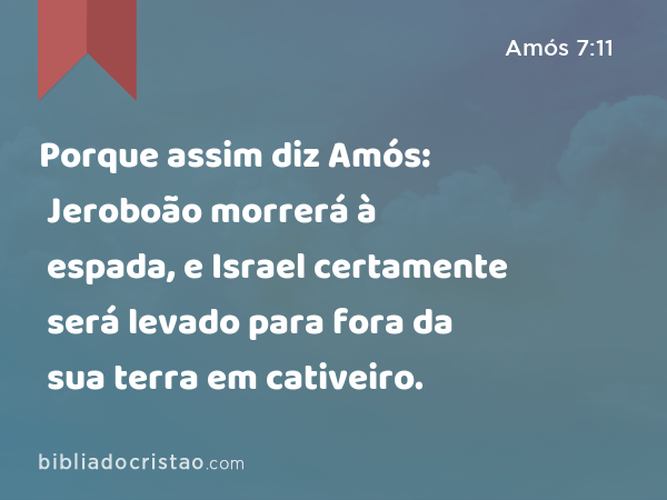 Porque assim diz Amós: Jeroboão morrerá à espada, e Israel certamente será levado para fora da sua terra em cativeiro. - Amós 7:11