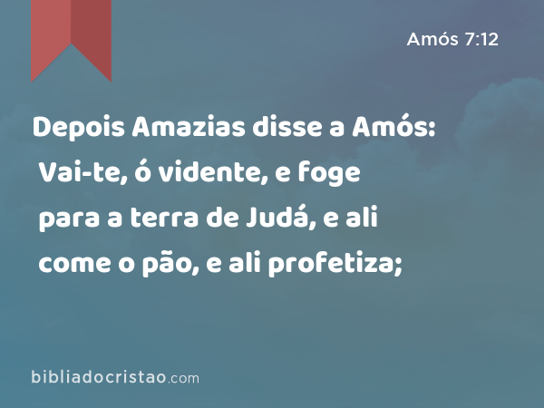Depois Amazias disse a Amós: Vai-te, ó vidente, e foge para a terra de Judá, e ali come o pão, e ali profetiza; - Amós 7:12