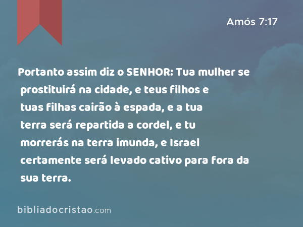 Portanto assim diz o SENHOR: Tua mulher se prostituirá na cidade, e teus filhos e tuas filhas cairão à espada, e a tua terra será repartida a cordel, e tu morrerás na terra imunda, e Israel certamente será levado cativo para fora da sua terra. - Amós 7:17