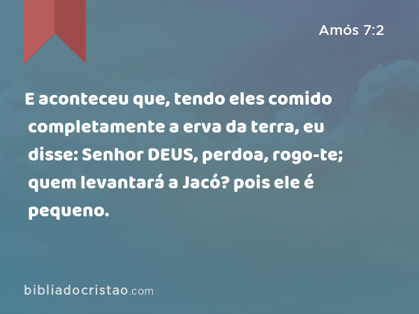 E aconteceu que, tendo eles comido completamente a erva da terra, eu disse: Senhor DEUS, perdoa, rogo-te; quem levantará a Jacó? pois ele é pequeno. - Amós 7:2