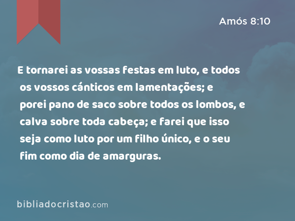 E tornarei as vossas festas em luto, e todos os vossos cánticos em lamentações; e porei pano de saco sobre todos os lombos, e calva sobre toda cabeça; e farei que isso seja como luto por um filho único, e o seu fim como dia de amarguras. - Amós 8:10