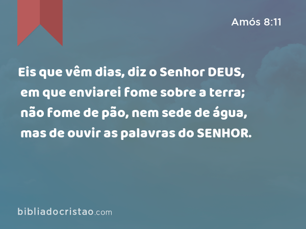 Eis que vêm dias, diz o Senhor DEUS, em que enviarei fome sobre a terra; não fome de pão, nem sede de água, mas de ouvir as palavras do SENHOR. - Amós 8:11