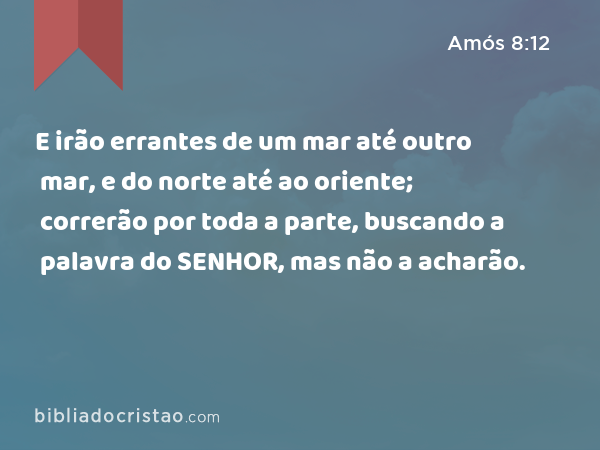 E irão errantes de um mar até outro mar, e do norte até ao oriente; correrão por toda a parte, buscando a palavra do SENHOR, mas não a acharão. - Amós 8:12