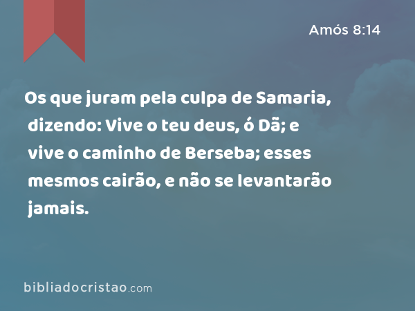 Os que juram pela culpa de Samaria, dizendo: Vive o teu deus, ó Dã; e vive o caminho de Berseba; esses mesmos cairão, e não se levantarão jamais. - Amós 8:14