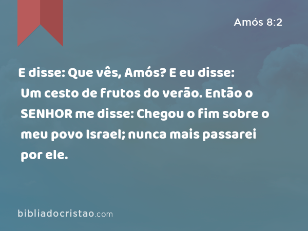 E disse: Que vês, Amós? E eu disse: Um cesto de frutos do verão. Então o SENHOR me disse: Chegou o fim sobre o meu povo Israel; nunca mais passarei por ele. - Amós 8:2