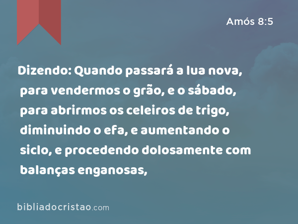 Dizendo: Quando passará a lua nova, para vendermos o grão, e o sábado, para abrirmos os celeiros de trigo, diminuindo o efa, e aumentando o siclo, e procedendo dolosamente com balanças enganosas, - Amós 8:5