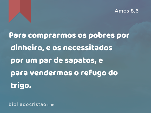 Para comprarmos os pobres por dinheiro, e os necessitados por um par de sapatos, e para vendermos o refugo do trigo. - Amós 8:6