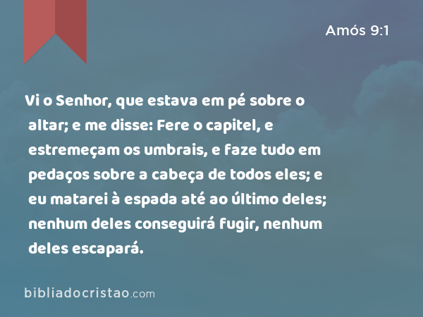 Vi o Senhor, que estava em pé sobre o altar; e me disse: Fere o capitel, e estremeçam os umbrais, e faze tudo em pedaços sobre a cabeça de todos eles; e eu matarei à espada até ao último deles; nenhum deles conseguirá fugir, nenhum deles escapará. - Amós 9:1