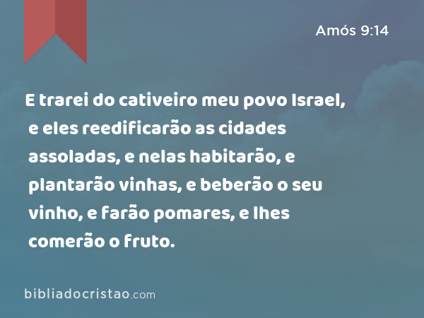 E trarei do cativeiro meu povo Israel, e eles reedificarão as cidades assoladas, e nelas habitarão, e plantarão vinhas, e beberão o seu vinho, e farão pomares, e lhes comerão o fruto. - Amós 9:14