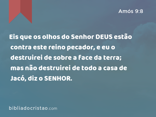 Eis que os olhos do Senhor DEUS estão contra este reino pecador, e eu o destruirei de sobre a face da terra; mas não destruirei de todo a casa de Jacó, diz o SENHOR. - Amós 9:8