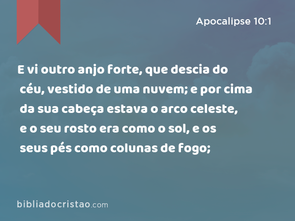 E vi outro anjo forte, que descia do céu, vestido de uma nuvem; e por cima da sua cabeça estava o arco celeste, e o seu rosto era como o sol, e os seus pés como colunas de fogo; - Apocalipse 10:1