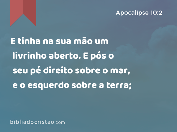 E tinha na sua mão um livrinho aberto. E pós o seu pé direito sobre o mar, e o esquerdo sobre a terra; - Apocalipse 10:2