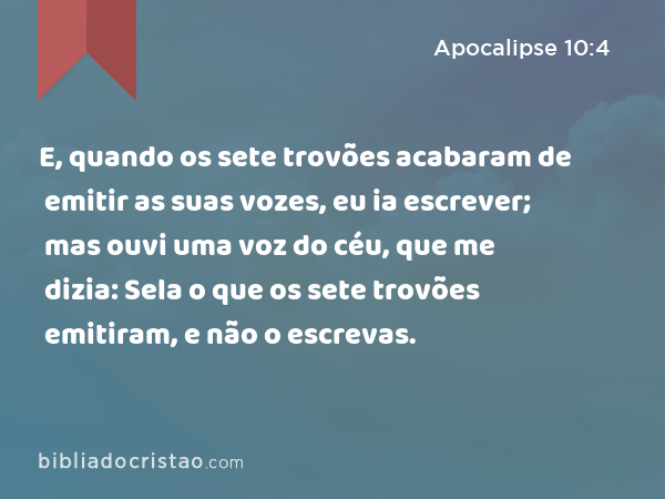 E, quando os sete trovões acabaram de emitir as suas vozes, eu ia escrever; mas ouvi uma voz do céu, que me dizia: Sela o que os sete trovões emitiram, e não o escrevas. - Apocalipse 10:4