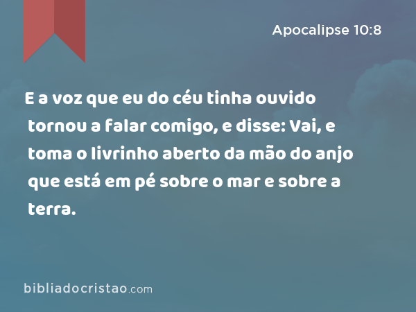 E a voz que eu do céu tinha ouvido tornou a falar comigo, e disse: Vai, e toma o livrinho aberto da mão do anjo que está em pé sobre o mar e sobre a terra. - Apocalipse 10:8