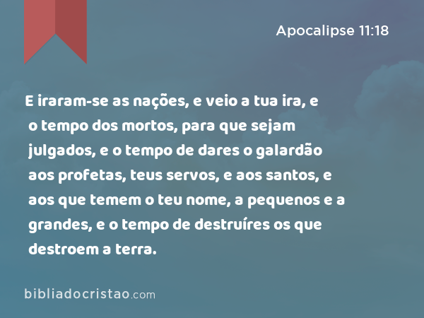 E iraram-se as nações, e veio a tua ira, e o tempo dos mortos, para que sejam julgados, e o tempo de dares o galardão aos profetas, teus servos, e aos santos, e aos que temem o teu nome, a pequenos e a grandes, e o tempo de destruíres os que destroem a terra. - Apocalipse 11:18