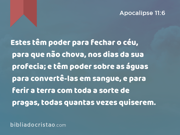 Estes têm poder para fechar o céu, para que não chova, nos dias da sua profecia; e têm poder sobre as águas para convertê-las em sangue, e para ferir a terra com toda a sorte de pragas, todas quantas vezes quiserem. - Apocalipse 11:6