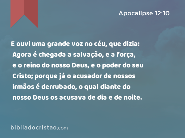 E ouvi uma grande voz no céu, que dizia: Agora é chegada a salvação, e a força, e o reino do nosso Deus, e o poder do seu Cristo; porque já o acusador de nossos irmãos é derrubado, o qual diante do nosso Deus os acusava de dia e de noite. - Apocalipse 12:10