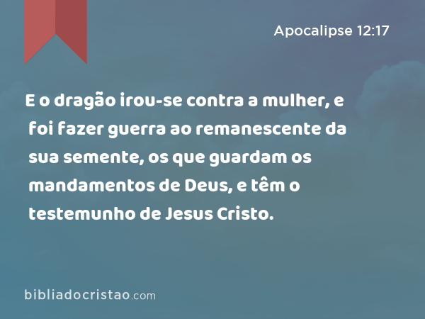 E o dragão irou-se contra a mulher, e foi fazer guerra ao remanescente da sua semente, os que guardam os mandamentos de Deus, e têm o testemunho de Jesus Cristo. - Apocalipse 12:17