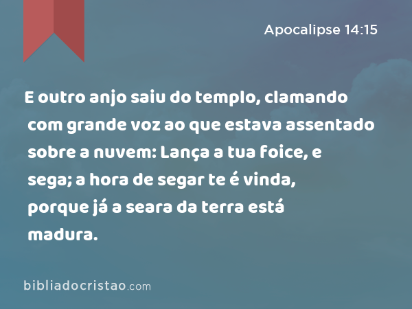 E outro anjo saiu do templo, clamando com grande voz ao que estava assentado sobre a nuvem: Lança a tua foice, e sega; a hora de segar te é vinda, porque já a seara da terra está madura. - Apocalipse 14:15