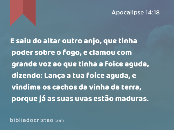 E saiu do altar outro anjo, que tinha poder sobre o fogo, e clamou com grande voz ao que tinha a foice aguda, dizendo: Lança a tua foice aguda, e vindima os cachos da vinha da terra, porque já as suas uvas estão maduras. - Apocalipse 14:18