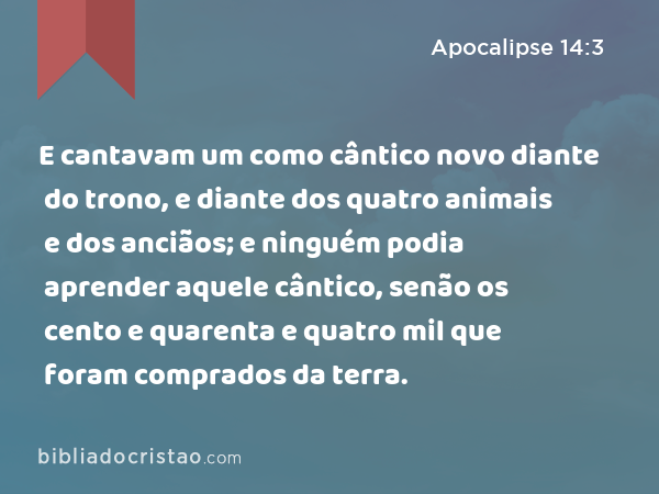 E cantavam um como cântico novo diante do trono, e diante dos quatro animais e dos anciãos; e ninguém podia aprender aquele cântico, senão os cento e quarenta e quatro mil que foram comprados da terra. - Apocalipse 14:3