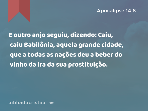 E outro anjo seguiu, dizendo: Caiu, caiu Babilônia, aquela grande cidade, que a todas as nações deu a beber do vinho da ira da sua prostituição. - Apocalipse 14:8