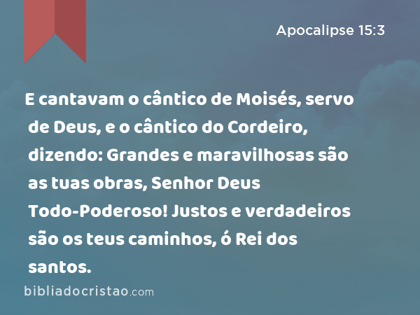 E cantavam o cântico de Moisés, servo de Deus, e o cântico do Cordeiro, dizendo: Grandes e maravilhosas são as tuas obras, Senhor Deus Todo-Poderoso! Justos e verdadeiros são os teus caminhos, ó Rei dos santos. - Apocalipse 15:3